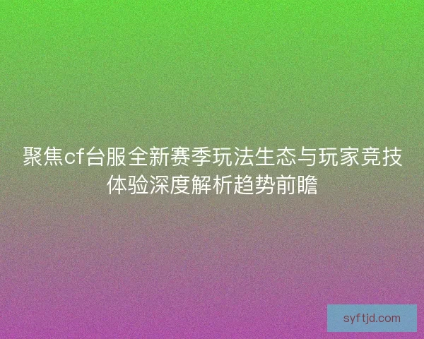 聚焦cf台服全新赛季玩法生态与玩家竞技体验深度解析趋势前瞻