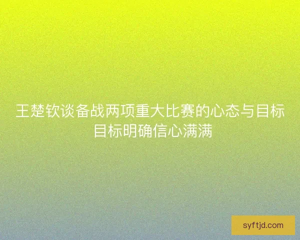 王楚钦谈备战两项重大比赛的心态与目标 目标明确信心满满