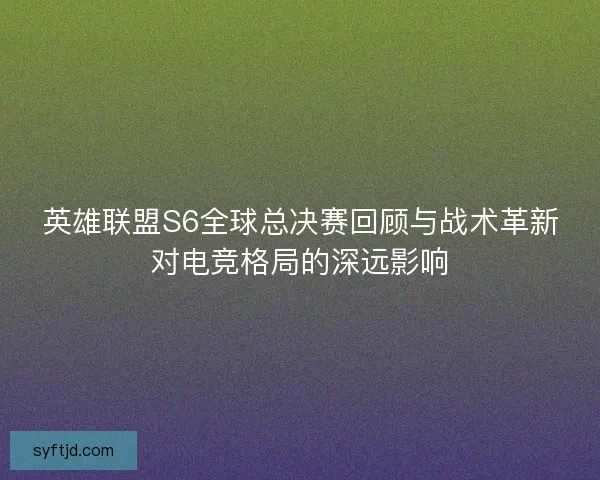 英雄联盟S6全球总决赛回顾与战术革新对电竞格局的深远影响