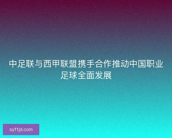 中足联与西甲联盟携手合作推动中国职业足球全面发展