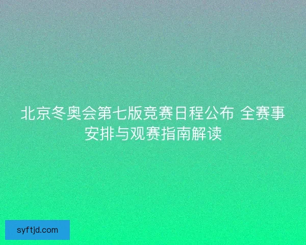 北京冬奥会第七版竞赛日程公布 全赛事安排与观赛指南解读
